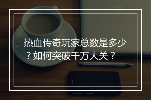 热血传奇玩家总数是多少？如何突破千万大关？