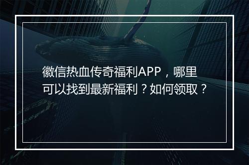 徽信热血传奇福利APP，哪里可以找到最新福利？如何领取？