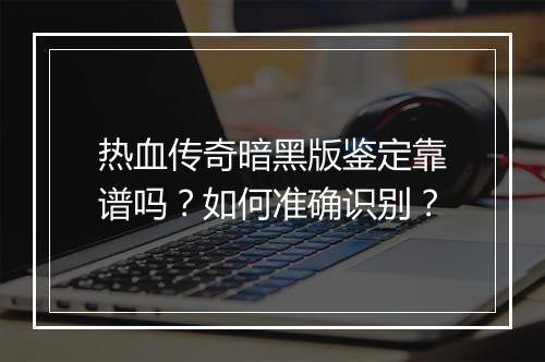 热血传奇暗黑版鉴定靠谱吗？如何准确识别？
