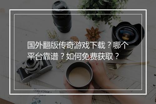 国外翻版传奇游戏下载？哪个平台靠谱？如何免费获取？