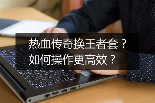热血传奇换王者套？如何操作更高效？