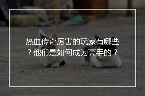 热血传奇厉害的玩家有哪些？他们是如何成为高手的？