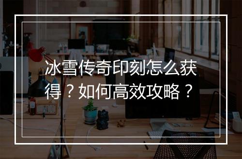 冰雪传奇印刻怎么获得？如何高效攻略？