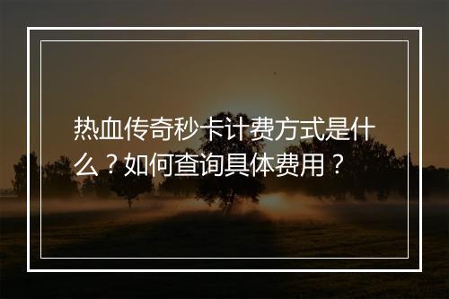 热血传奇秒卡计费方式是什么？如何查询具体费用？