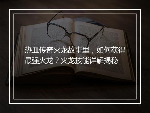 热血传奇火龙故事里，如何获得最强火龙？火龙技能详解揭秘