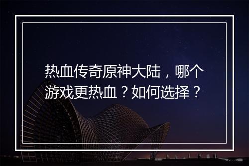 热血传奇原神大陆，哪个游戏更热血？如何选择？