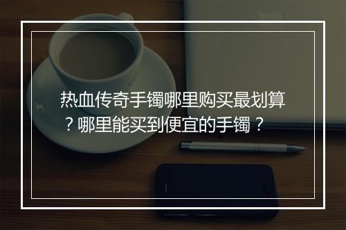 热血传奇手镯哪里购买最划算？哪里能买到便宜的手镯？