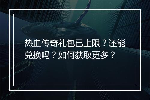 热血传奇礼包已上限？还能兑换吗？如何获取更多？