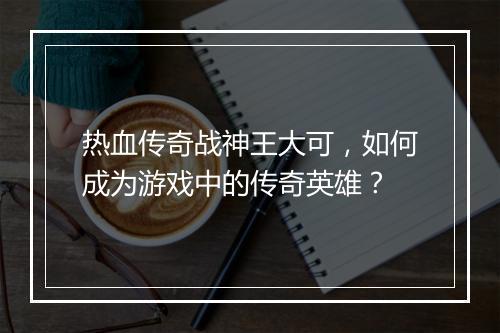 热血传奇战神王大可，如何成为游戏中的传奇英雄？