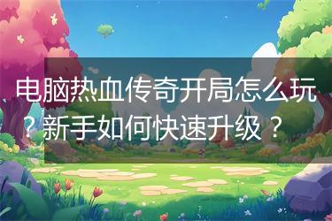 电脑热血传奇开局怎么玩？新手如何快速升级？