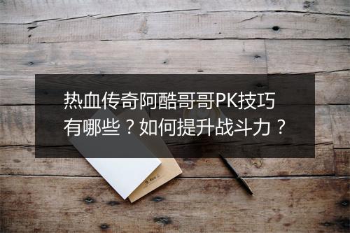 热血传奇阿酷哥哥PK技巧有哪些？如何提升战斗力？