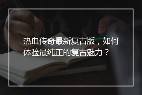 热血传奇最新复古版，如何体验最纯正的复古魅力？