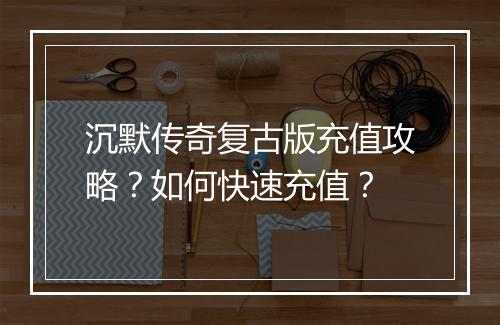 沉默传奇复古版充值攻略？如何快速充值？