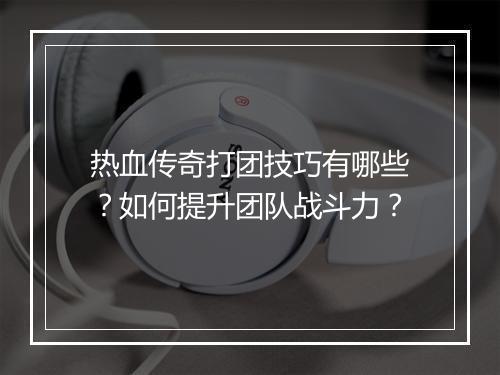 热血传奇打团技巧有哪些？如何提升团队战斗力？