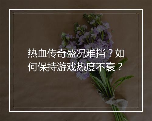 热血传奇盛况难挡？如何保持游戏热度不衰？