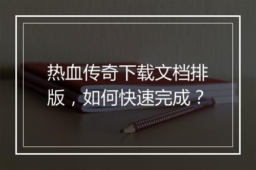 热血传奇下载文档排版，如何快速完成？