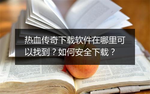 热血传奇下载软件在哪里可以找到？如何安全下载？