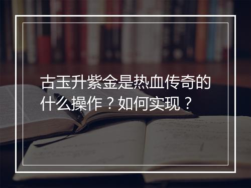 古玉升紫金是热血传奇的什么操作？如何实现？