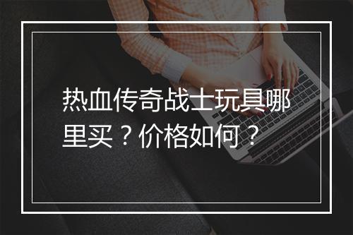 热血传奇战士玩具哪里买？价格如何？