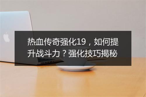 热血传奇强化19，如何提升战斗力？强化技巧揭秘