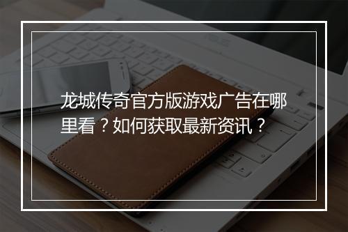 龙城传奇官方版游戏广告在哪里看？如何获取最新资讯？