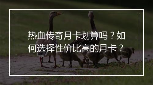 热血传奇月卡划算吗？如何选择性价比高的月卡？