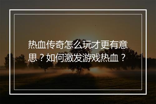 热血传奇怎么玩才更有意思？如何激发游戏热血？