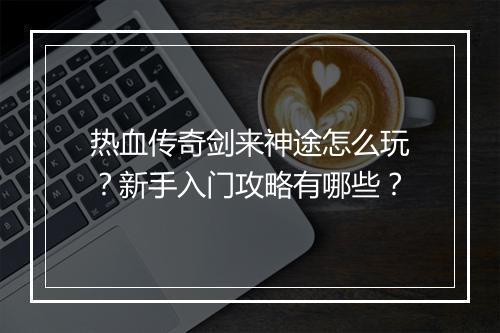 热血传奇剑来神途怎么玩？新手入门攻略有哪些？