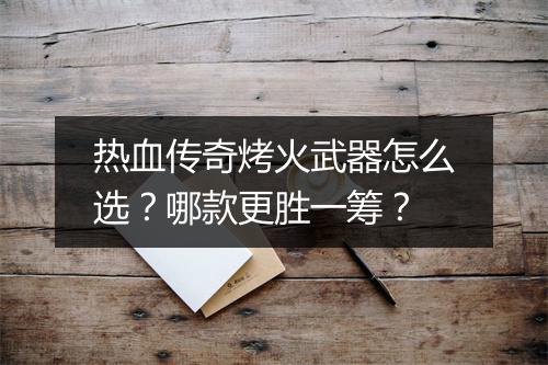 热血传奇烤火武器怎么选？哪款更胜一筹？
