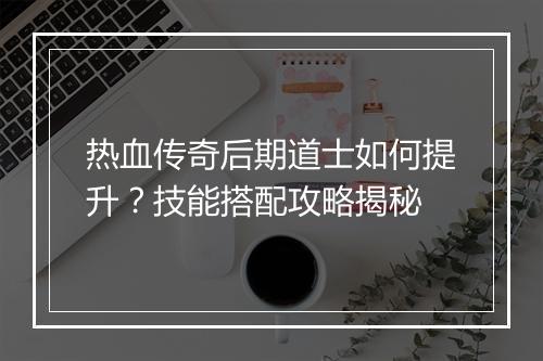 热血传奇后期道士如何提升？技能搭配攻略揭秘