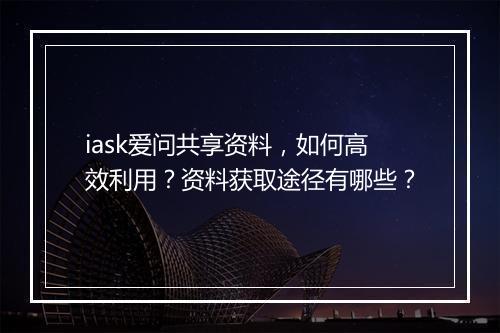 iask爱问共享资料，如何高效利用？资料获取途径有哪些？