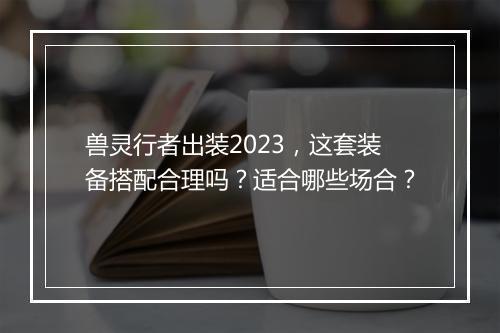 兽灵行者出装2023，这套装备搭配合理吗？适合哪些场合？