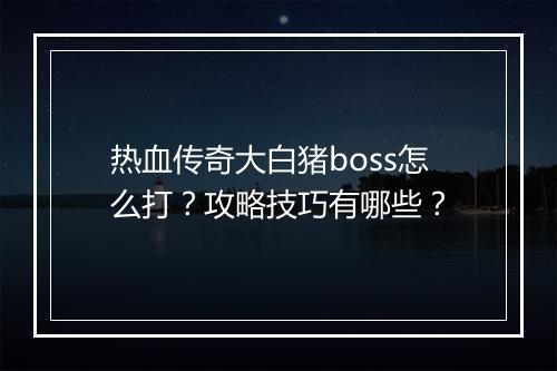 热血传奇大白猪boss怎么打？攻略技巧有哪些？