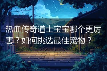 热血传奇道士宝宝哪个更厉害？如何挑选最佳宠物？