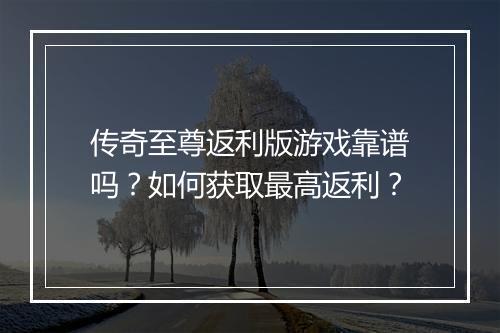 传奇至尊返利版游戏靠谱吗？如何获取最高返利？