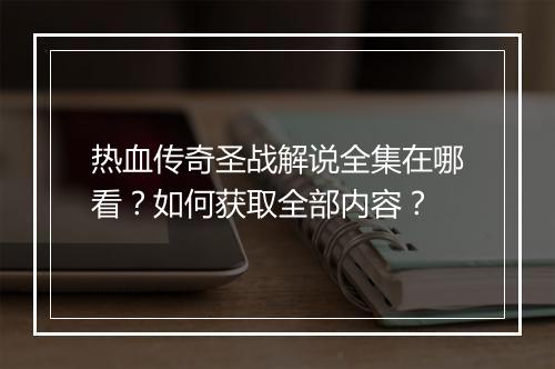 热血传奇圣战解说全集在哪看？如何获取全部内容？