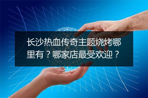 长沙热血传奇主题烧烤哪里有？哪家店最受欢迎？