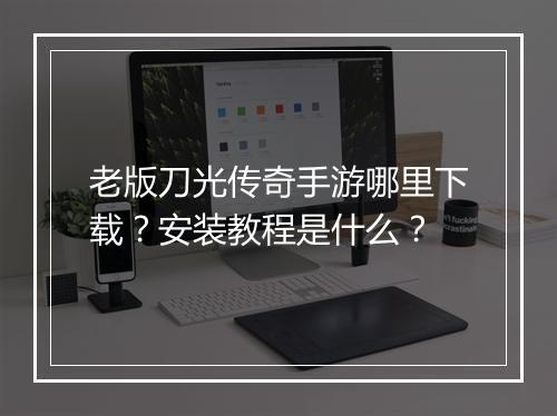 老版刀光传奇手游哪里下载？安装教程是什么？