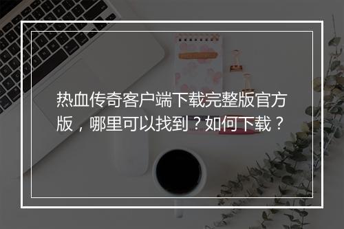 热血传奇客户端下载完整版官方版，哪里可以找到？如何下载？