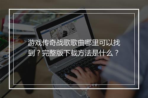 游戏传奇战歌歌曲哪里可以找到？完整版下载方法是什么？