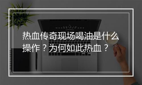 热血传奇现场喝油是什么操作？为何如此热血？