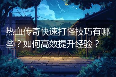 热血传奇快速打怪技巧有哪些？如何高效提升经验？