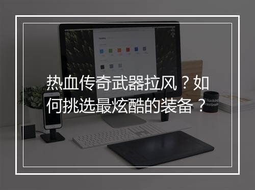 热血传奇武器拉风?如何挑选最炫酷的装备?