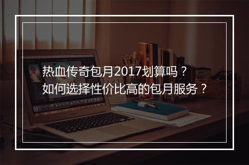 热血传奇包月2017划算吗？如何选择性价比高的包月服务？