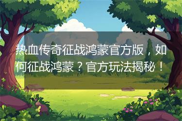 热血传奇征战鸿蒙官方版，如何征战鸿蒙？官方玩法揭秘！