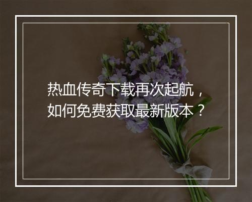 热血传奇下载再次起航，如何免费获取最新版本？