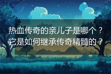 热血传奇的亲儿子是哪个？它是如何继承传奇精髓的？