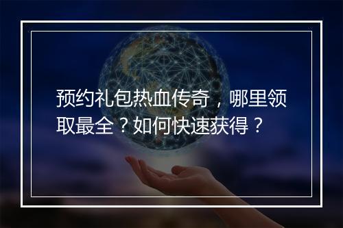 预约礼包热血传奇，哪里领取最全？如何快速获得？