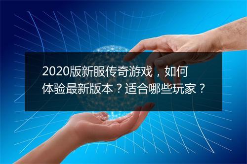 2020版新服传奇游戏，如何体验最新版本？适合哪些玩家？