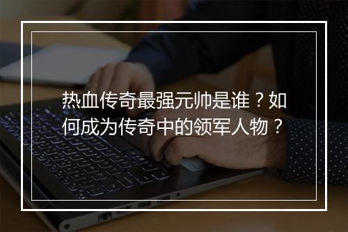 热血传奇最强元帅是谁？如何成为传奇中的领军人物？
